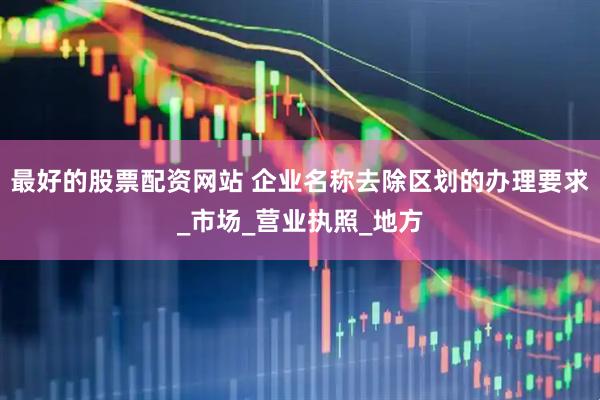 最好的股票配资网站 企业名称去除区划的办理要求_市场_营业执照_地方