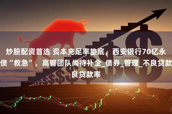 炒股配资首选 资本充足率垫底，西安银行70亿永续债“救急”，高管团队尚待补全_债券_管理_不良贷款率