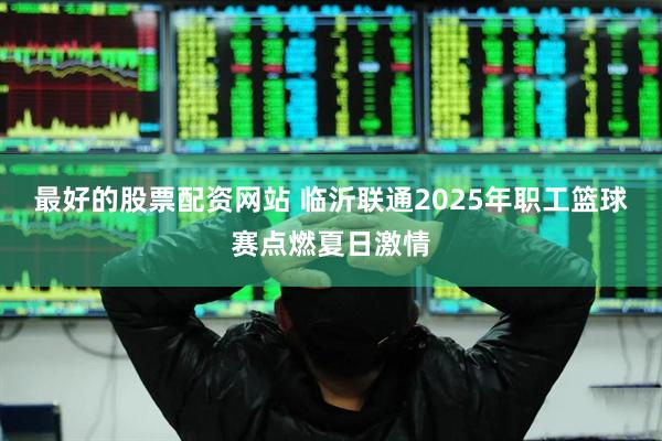 最好的股票配资网站 临沂联通2025年职工篮球赛点燃夏日激情