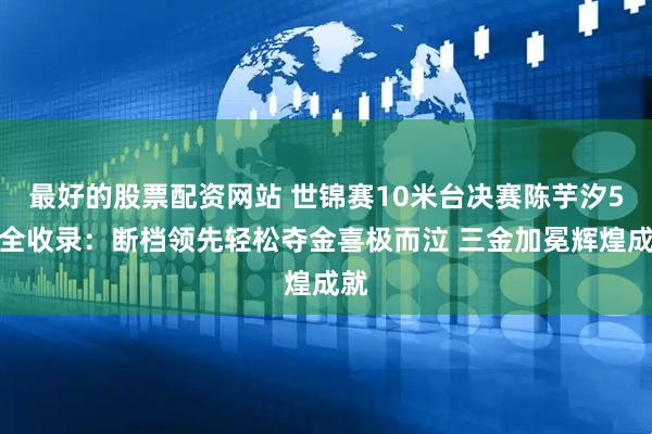 最好的股票配资网站 世锦赛10米台决赛陈芋汐5跳全收录：断档领先轻松夺金喜极而泣 三金加冕辉煌成就