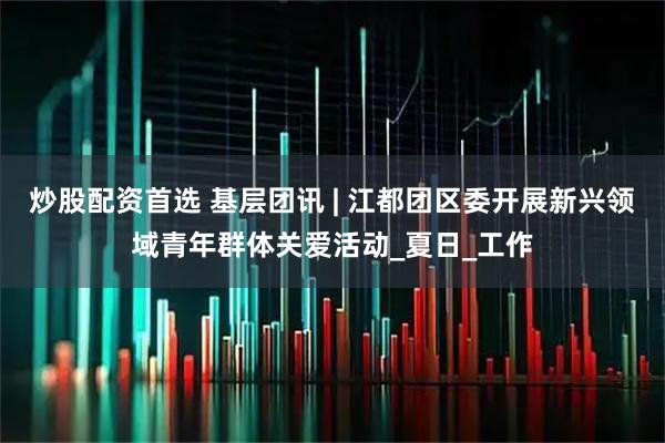 炒股配资首选 基层团讯 | 江都团区委开展新兴领域青年群体关爱活动_夏日_工作
