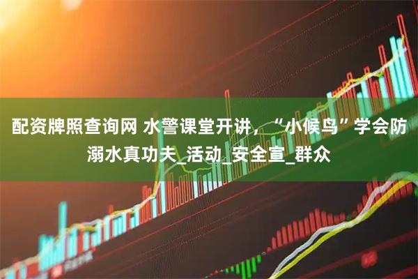 配资牌照查询网 水警课堂开讲，“小候鸟”学会防溺水真功夫_活动_安全宣_群众