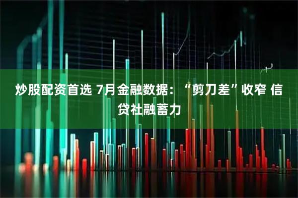 炒股配资首选 7月金融数据：“剪刀差”收窄 信贷社融蓄力
