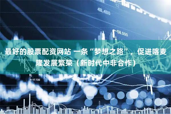 最好的股票配资网站 一条“梦想之路”，促进喀麦隆发展繁荣（新时代中非合作）