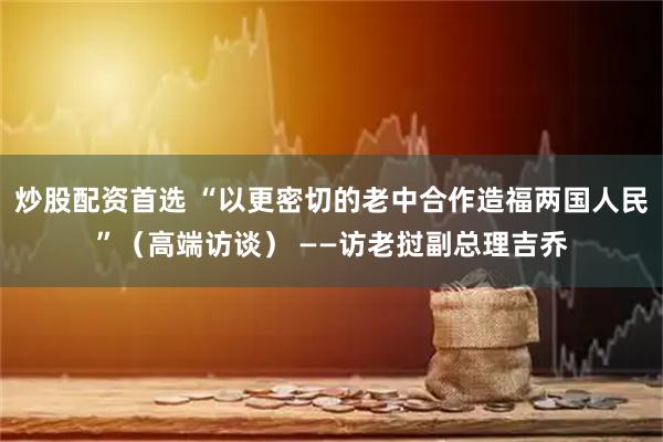 炒股配资首选 “以更密切的老中合作造福两国人民”（高端访谈） ——访老挝副总理吉乔