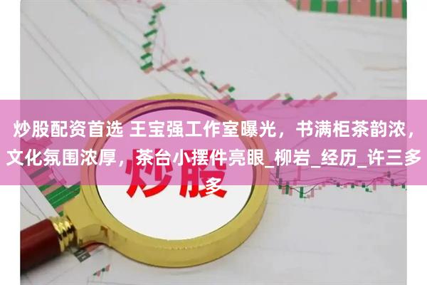 炒股配资首选 王宝强工作室曝光，书满柜茶韵浓，文化氛围浓厚，茶台小摆件亮眼_柳岩_经历_许三多