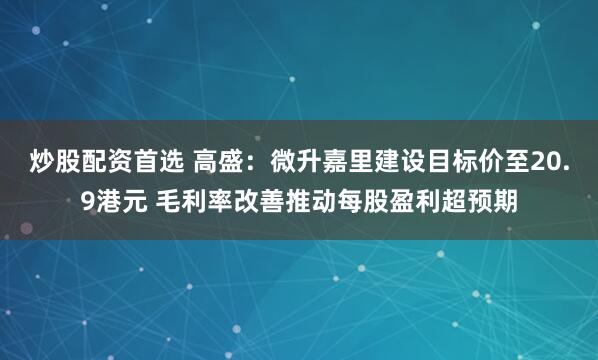 炒股配资首选 高盛：微升嘉里建设目标价至20.9港元 毛利率改善推动每股盈利超预期