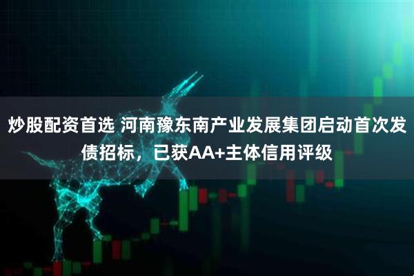 炒股配资首选 河南豫东南产业发展集团启动首次发债招标，已获AA+主体信用评级