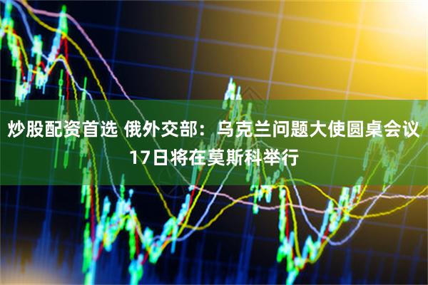 炒股配资首选 俄外交部：乌克兰问题大使圆桌会议17日将在莫斯科举行
