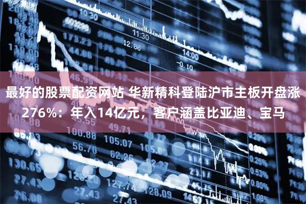 最好的股票配资网站 华新精科登陆沪市主板开盘涨276%：年入14亿元，客户涵盖比亚迪、宝马