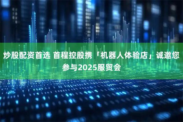 炒股配资首选 首程控股携「机器人体验店」诚邀您参与2025服贸会