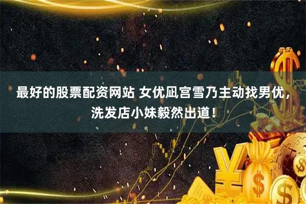 最好的股票配资网站 女优凪宫雪乃主动找男优，洗发店小妹毅然出道！