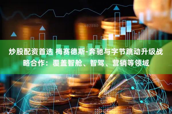 炒股配资首选 梅赛德斯-奔驰与字节跳动升级战略合作：覆盖智舱、智驾、营销等领域