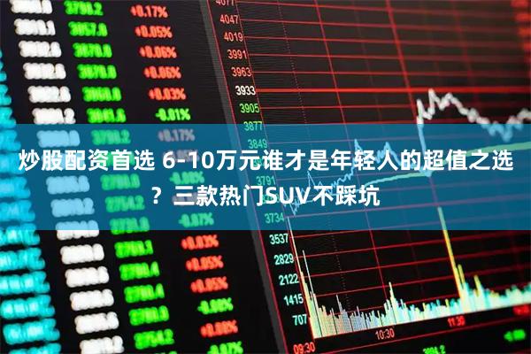 炒股配资首选 6-10万元谁才是年轻人的超值之选？三款热门SUV不踩坑