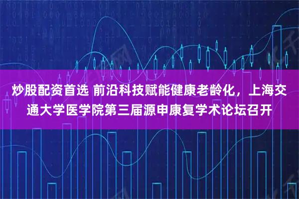 炒股配资首选 前沿科技赋能健康老龄化，上海交通大学医学院第三届源申康复学术论坛召开