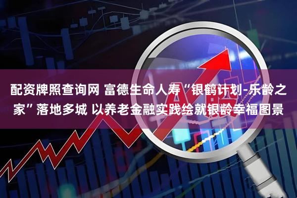 配资牌照查询网 富德生命人寿“银鹤计划-乐龄之家”落地多城 以养老金融实践绘就银龄幸福图景