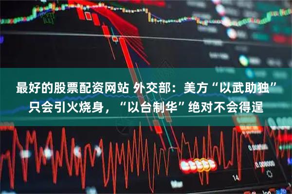 最好的股票配资网站 外交部：美方“以武助独”只会引火烧身，“以台制华”绝对不会得逞