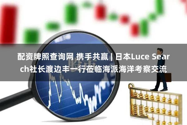 配资牌照查询网 携手共赢 | 日本Luce Search社长渡边丰一行莅临海派海洋考察交流