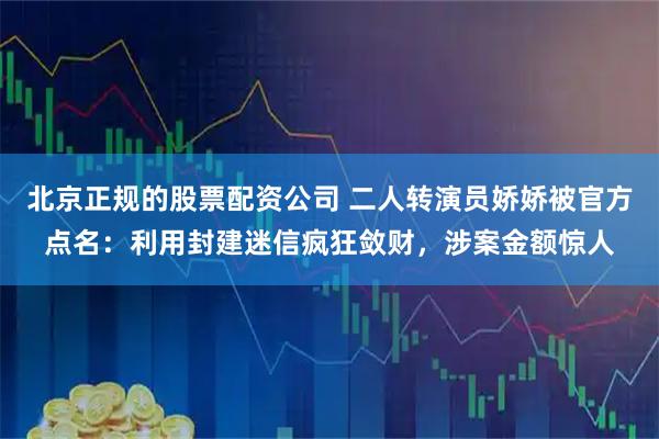 北京正规的股票配资公司 二人转演员娇娇被官方点名:利用封建迷信疯狂敛财,涉案金额惊人